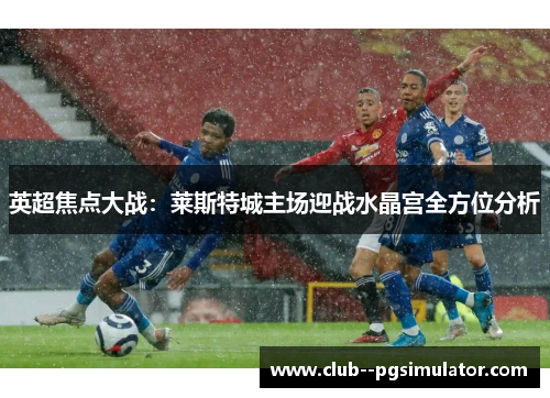 英超焦点大战：莱斯特城主场迎战水晶宫全方位分析