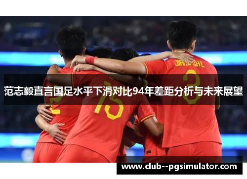 范志毅直言国足水平下滑对比94年差距分析与未来展望