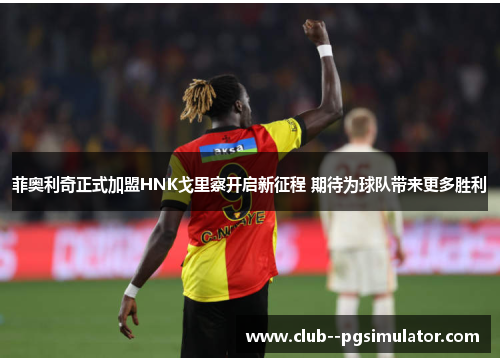 菲奥利奇正式加盟HNK戈里察开启新征程 期待为球队带来更多胜利