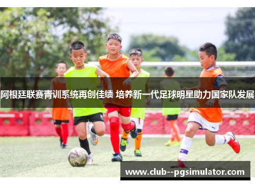 阿根廷联赛青训系统再创佳绩 培养新一代足球明星助力国家队发展 阿根廷联赛青训系统再创佳绩 培养新一代足球明星助力国家队发展