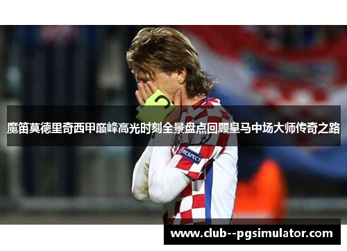魔笛莫德里奇西甲巅峰高光时刻全景盘点回顾皇马中场大师传奇之路 魔笛莫德里奇西甲巅峰高光时刻全景盘点回顾皇马中场大师传奇之路