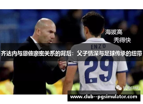 齐达内与恩佐亲密关系的背后:父子情深与足球传承的纽带 齐达内与恩佐亲密关系的背后:父子情深与足球传承的纽带