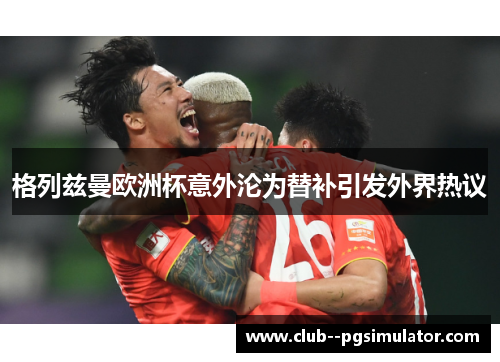 格列兹曼欧洲杯意外沦为替补引发外界热议 格列兹曼欧洲杯意外沦为替补引发外界热议