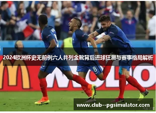 2024欧洲杯史无前例六人并列金靴背后进球狂潮与赛事格局解析 2024欧洲杯史无前例六人并列金靴背后进球狂潮与赛事格局解析