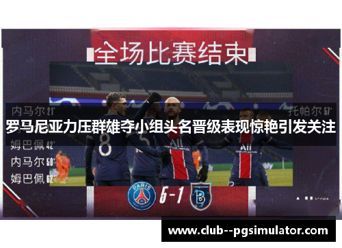 罗马尼亚力压群雄夺小组头名晋级表现惊艳引发关注