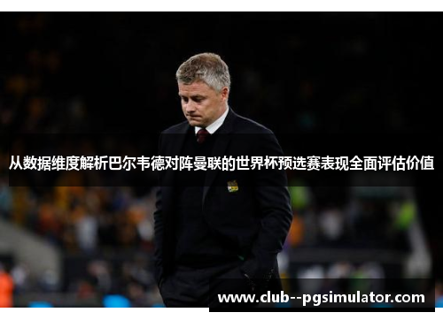 从数据维度解析巴尔韦德对阵曼联的世界杯预选赛表现全面评估价值
