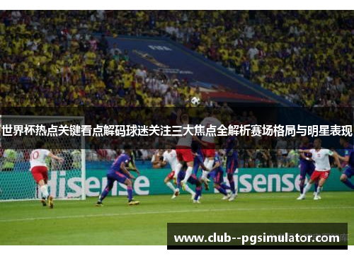 世界杯热点关键看点解码球迷关注三大焦点全解析赛场格局与明星表现