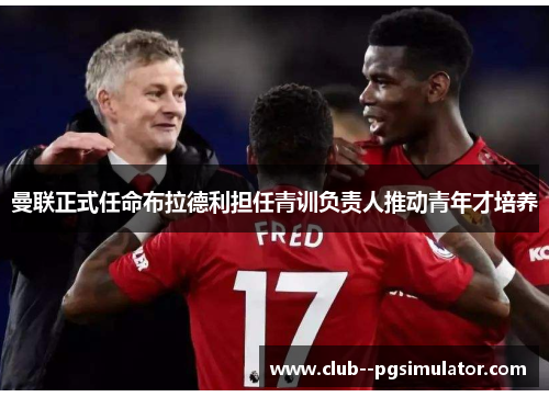 曼联正式任命布拉德利担任青训负责人推动青年才培养 曼联正式任命布拉德利担任青训负责人推动青年才培养